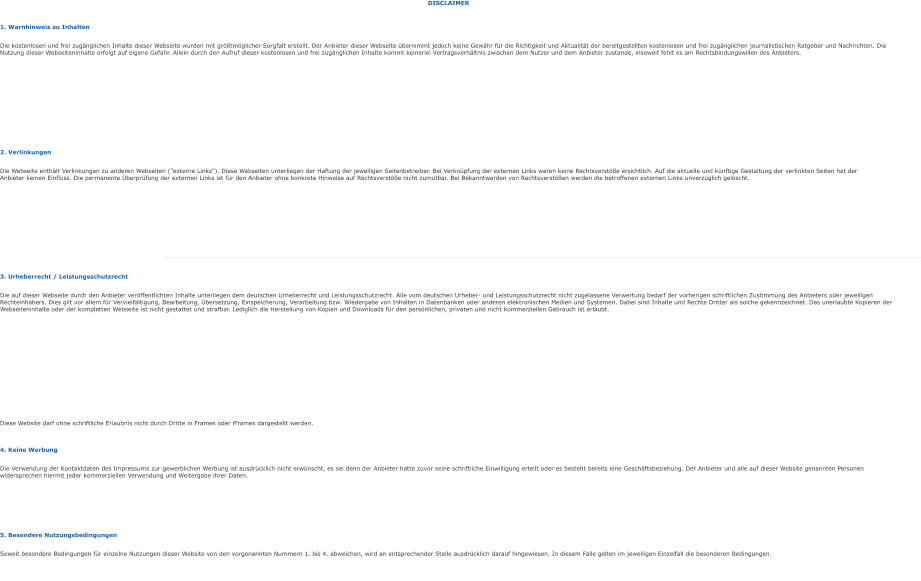 DISCLAIMER 1. Warnhinweis zu Inhalten Die kostenlosen und frei zugänglichen Inhalte dieser Webseite wurden mit größtmöglicher Sorgfalt erstellt. Der Anbieter dieser Webseite übernimmt jedoch keine Gewähr für die Richtigkeit und Aktualität der bereitgestellten kostenlosen und frei zugänglichen journalistischen Ratgeber und Nachrichten. Die Nutzung dieser Webseiteninhalte erfolgt auf eigene Gefahr. Allein durch den Aufruf dieser kostenlosen und frei zugänglichen Inhalte kommt keinerlei Vertragsverhältnis zwischen dem Nutzer und dem Anbieter zustande, insoweit fehlt es am Rechtsbindungswillen des Anbieters. 2. Verlinkungen Die Webseite enthält Verlinkungen zu anderen Webseiten ("externe Links"). Diese Webseiten unterliegen der Haftung der jeweiligen Seitenbetreiber. Bei Verknüpfung der externen Links waren keine Rechtsverstöße ersichtlich. Auf die aktuelle und künftige Gestaltung der verlinkten Seiten hat der Anbieter keinen Einfluss. Die permanente Überprüfung der externen Links ist für den Anbieter ohne konkrete Hinweise auf Rechtsverstöße nicht zumutbar. Bei Bekanntwerden von Rechtsverstößen werden die betroffenen externen Links unverzüglich gelöscht. 3. Urheberrecht / Leistungsschutzrecht Die auf dieser Webseite durch den Anbieter veröffentlichten Inhalte unterliegen dem deutschen Urheberrecht und Leistungsschutzrecht. Alle vom deutschen Urheber- und Leistungsschutzrecht nicht zugelassene Verwertung bedarf der vorherigen schriftlichen Zustimmung des Anbieters oder jeweiligen Rechteinhabers. Dies gilt vor allem für Vervielfältigung, Bearbeitung, Übersetzung, Einspeicherung, Verarbeitung bzw. Wiedergabe von Inhalten in Datenbanken oder anderen elektronischen Medien und Systemen. Dabei sind Inhalte und Rechte Dritter als solche gekennzeichnet. Das unerlaubte Kopieren der Webseiteninhalte oder der kompletten Webseite ist nicht gestattet und strafbar. Lediglich die Herstellung von Kopien und Downloads für den persönlichen, privaten und nicht kommerziellen Gebrauch ist erlaubt. Diese Website darf ohne schriftliche Erlaubnis nicht durch Dritte in Frames oder iFrames dargestellt werden. 4. Keine Werbung Die Verwendung der Kontaktdaten des Impressums zur gewerblichen Werbung ist ausdrücklich nicht erwünscht, es sei denn der Anbieter hatte zuvor seine schriftliche Einwilligung erteilt oder es besteht bereits eine Geschäftsbeziehung. Der Anbieter und alle auf dieser Website genannten Personen widersprechen hiermit jeder kommerziellen Verwendung und Weitergabe ihrer Daten. 5. Besondere Nutzungsbedingungen Soweit besondere Bedingungen für einzelne Nutzungen dieser Website von den vorgenannten Nummern 1. bis 4. abweichen, wird an entsprechender Stelle ausdrücklich darauf hingewiesen. In diesem Falle gelten im jeweiligen Einzelfall die besonderen Bedingungen.
